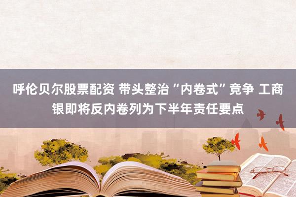 呼伦贝尔股票配资 带头整治“内卷式”竞争 工商银即将反内卷列为下半年责任要点