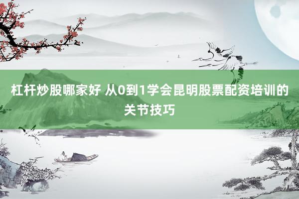 杠杆炒股哪家好 从0到1学会昆明股票配资培训的关节技巧