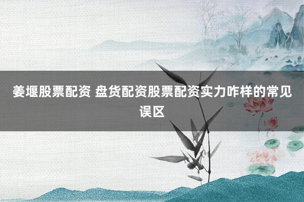 姜堰股票配资 盘货配资股票配资实力咋样的常见误区