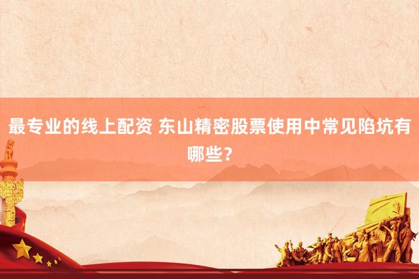 最专业的线上配资 东山精密股票使用中常见陷坑有哪些？
