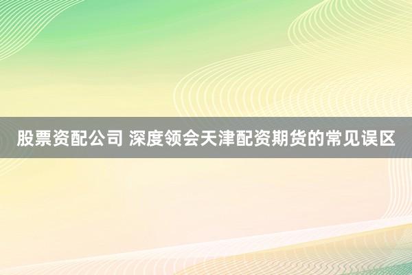 股票资配公司 深度领会天津配资期货的常见误区