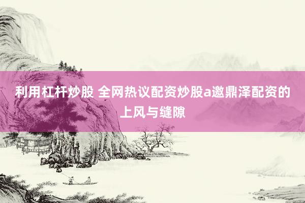 利用杠杆炒股 全网热议配资炒股a邀鼎泽配资的上风与缝隙