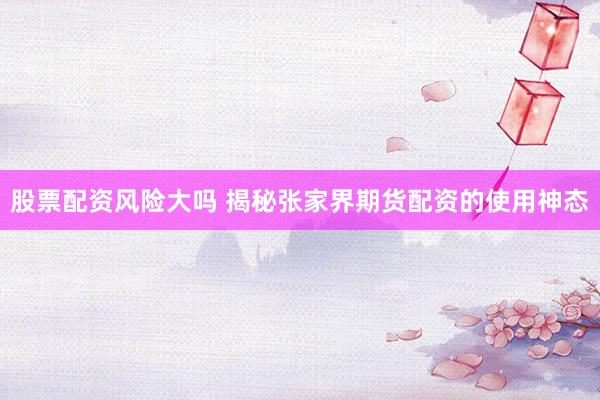 股票配资风险大吗 揭秘张家界期货配资的使用神态