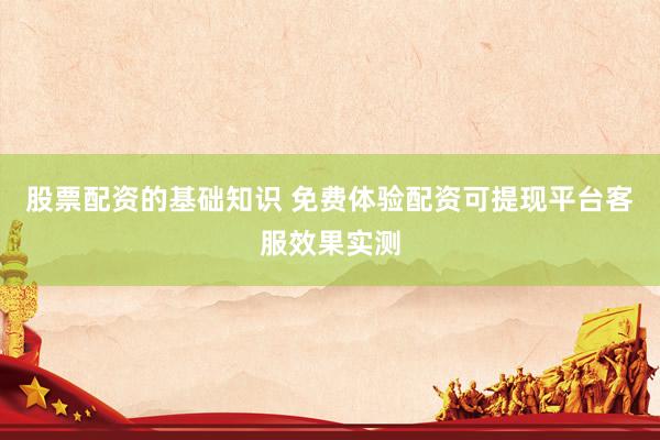 股票配资的基础知识 免费体验配资可提现平台客服效果实测