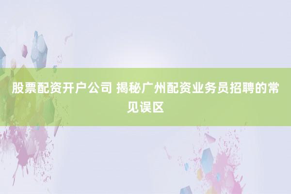 股票配资开户公司 揭秘广州配资业务员招聘的常见误区