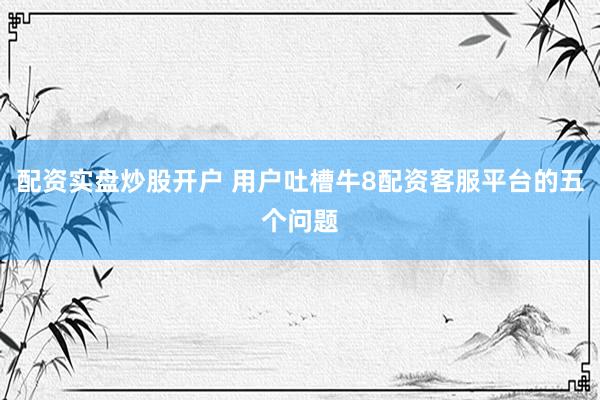 配资实盘炒股开户 用户吐槽牛8配资客服平台的五个问题