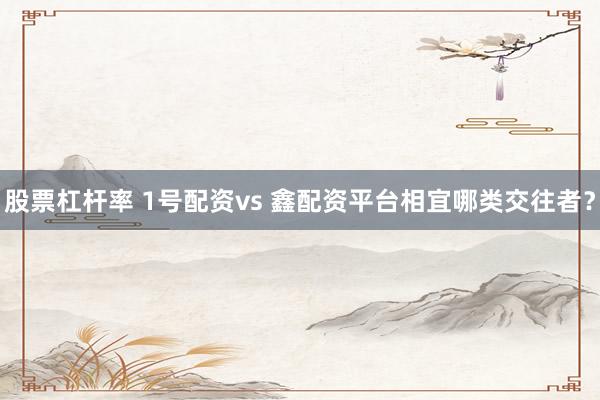 股票杠杆率 1号配资vs 鑫配资平台相宜哪类交往者？