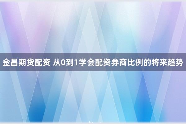 金昌期货配资 从0到1学会配资券商比例的将来趋势