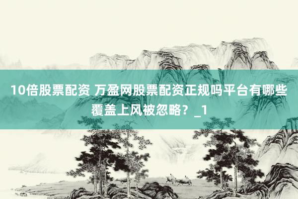 10倍股票配资 万盈网股票配资正规吗平台有哪些覆盖上风被忽略？_1