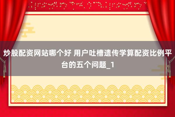 炒股配资网站哪个好 用户吐槽遗传学算配资比例平台的五个问题_1