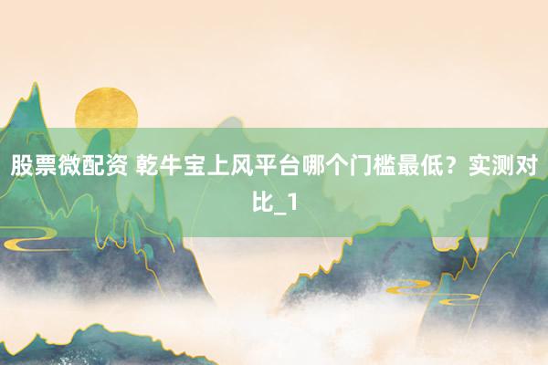 股票微配资 乾牛宝上风平台哪个门槛最低？实测对比_1