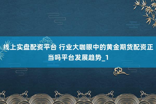 线上实盘配资平台 行业大咖眼中的黄金期货配资正当吗平台发展趋势_1