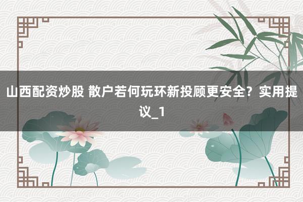 山西配资炒股 散户若何玩环新投顾更安全？实用提议_1