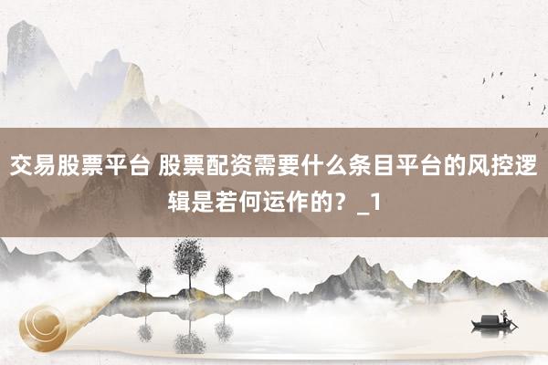 交易股票平台 股票配资需要什么条目平台的风控逻辑是若何运作的？_1