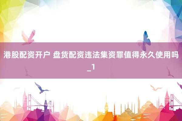 港股配资开户 盘货配资违法集资罪值得永久使用吗_1