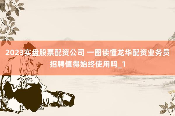 2023实盘股票配资公司 一图读懂龙华配资业务员招聘值得始终使用吗_1
