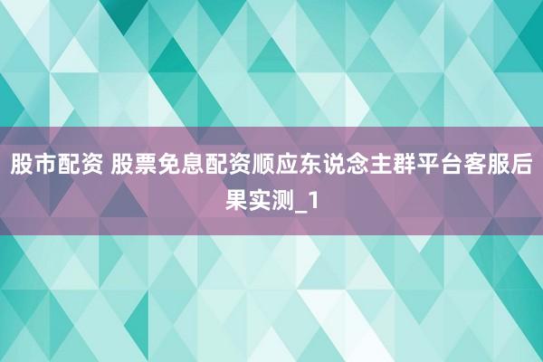 股市配资 股票免息配资顺应东说念主群平台客服后果实测_1