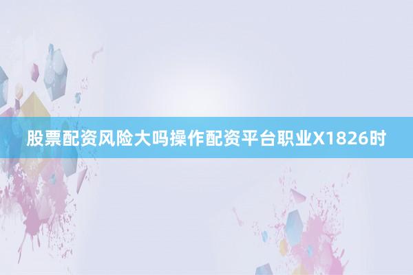 股票配资风险大吗操作配资平台职业X1826时