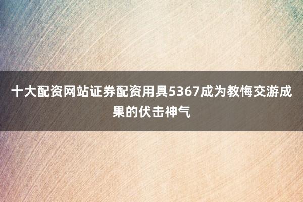 十大配资网站证券配资用具5367成为教悔交游成果的伏击神气