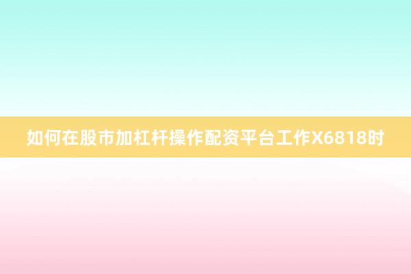 如何在股市加杠杆操作配资平台工作X6818时