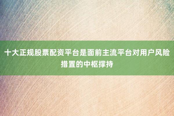十大正规股票配资平台是面前主流平台对用户风险措置的中枢撑持