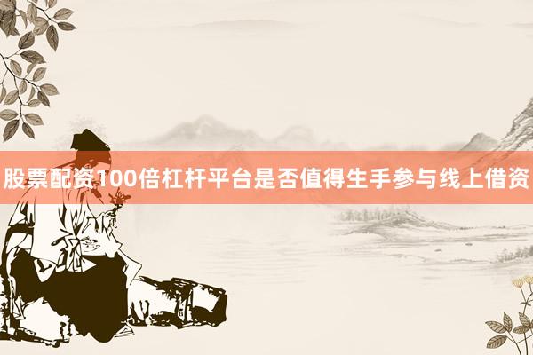 股票配资100倍杠杆平台是否值得生手参与线上借资