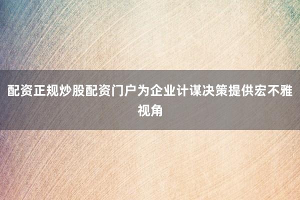 配资正规炒股配资门户为企业计谋决策提供宏不雅视角