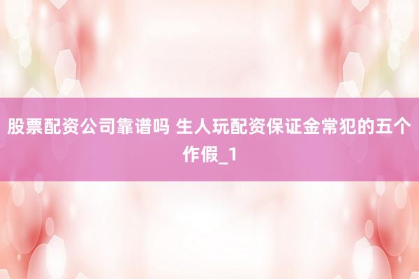 股票配资公司靠谱吗 生人玩配资保证金常犯的五个作假_1