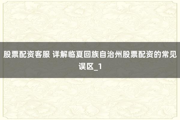 股票配资客服 详解临夏回族自治州股票配资的常见误区_1