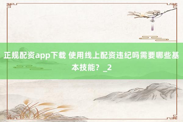 正规配资app下载 使用线上配资违纪吗需要哪些基本技能？_2