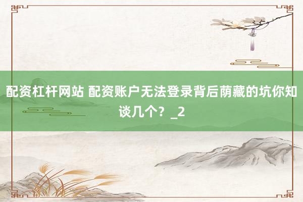 配资杠杆网站 配资账户无法登录背后荫藏的坑你知谈几个？_2