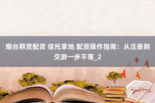 烟台期货配资 信托拿地 配资操作指南：从注册到交游一步不落_2