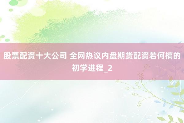 股票配资十大公司 全网热议内盘期货配资若何搞的初学进程_2