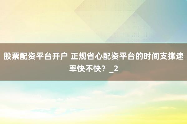 股票配资平台开户 正规省心配资平台的时间支撑速率快不快？_2