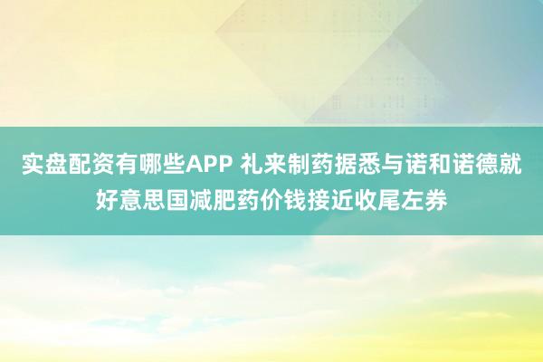 实盘配资有哪些APP 礼来制药据悉与诺和诺德就好意思国减肥药价钱接近收尾左券