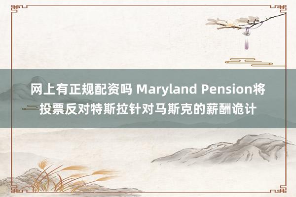 网上有正规配资吗 Maryland Pension将投票反对特斯拉针对马斯克的薪酬诡计