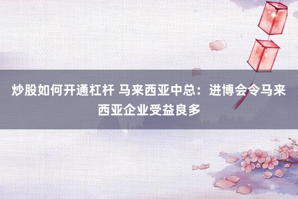 炒股如何开通杠杆 马来西亚中总：进博会令马来西亚企业受益良多