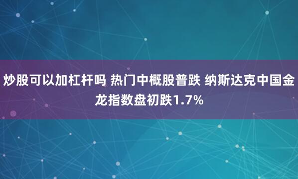 炒股可以加杠杆吗 热门中概股普跌 纳斯达克中国金龙指数盘初跌1.7%