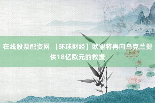 在线股票配资网 【环球财经】欧盟将再向乌克兰提供18亿欧元的救援