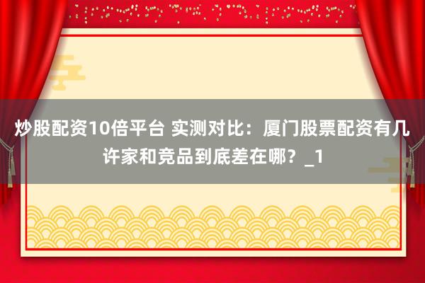 炒股配资10倍平台 实测对比：厦门股票配资有几许家和竞品到底差在哪？_1