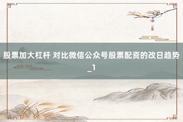 股票加大杠杆 对比微信公众号股票配资的改日趋势_1