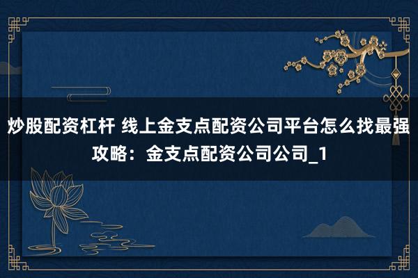 炒股配资杠杆 线上金支点配资公司平台怎么找最强攻略：金支点配资公司公司_1