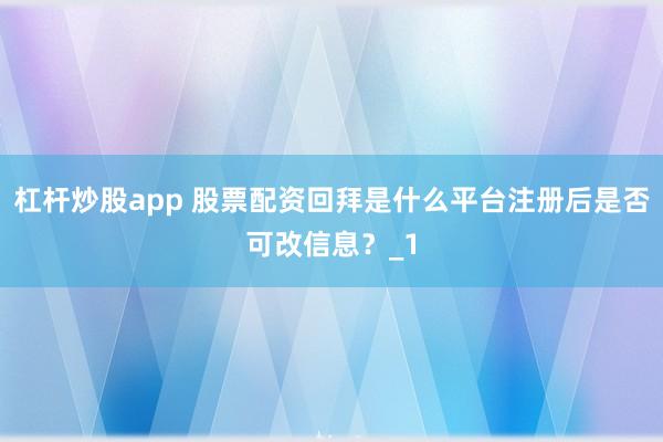 杠杆炒股app 股票配资回拜是什么平台注册后是否可改信息？_1