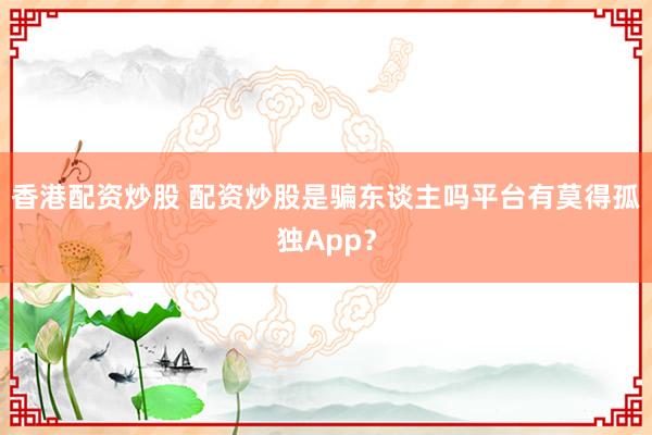 香港配资炒股 配资炒股是骗东谈主吗平台有莫得孤独App？