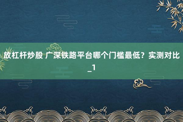 放杠杆炒股 广深铁路平台哪个门槛最低？实测对比_1