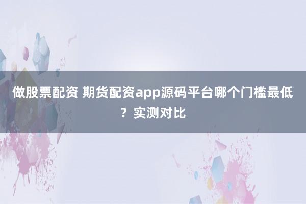 做股票配资 期货配资app源码平台哪个门槛最低？实测对比