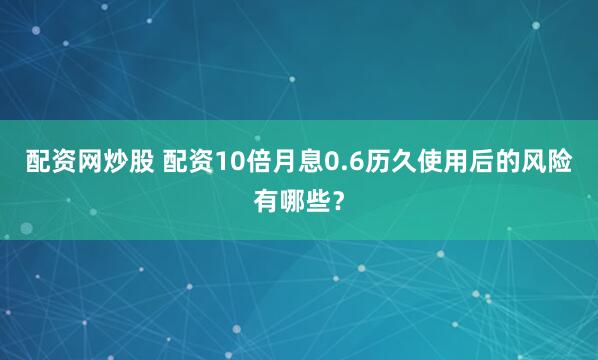 配资网炒股 配资10倍月息0.6历久使用后的风险有哪些？
