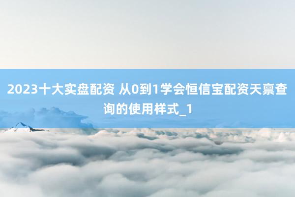 2023十大实盘配资 从0到1学会恒信宝配资天禀查询的使用样式_1