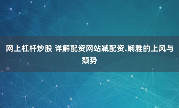 网上杠杆炒股 详解配资网站减配资.娴雅的上风与颓势