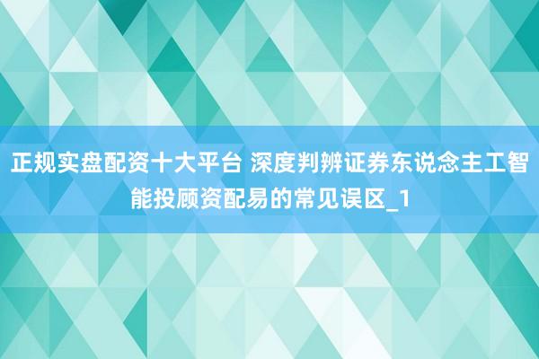 正规实盘配资十大平台 深度判辨证券东说念主工智能投顾资配易的常见误区_1